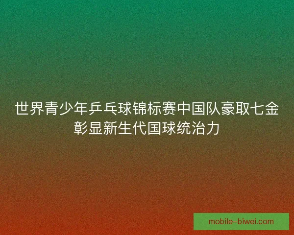 世界青少年乒乓球锦标赛中国队豪取七金彰显新生代国球统治力